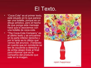 El Texto.
• “Coca-Cola” es el primer texto,
está situado en lo que parece
ser una botella, porque es un
dibujo artístico, pero el hecho
de que ponga este mensaje
hace que lo asociemos con
una botella de coca-cola.
• “The Coca-Cola Company” es
el último texto y se encuentra
en la parte inferior derecha y
por lo tanto es lo último que
vemos del anuncio. (Teniendo
en cuenta que en occidente se
lee de izquierda a derecha y
de arriba abajo) Está al final
para informar que es la
compañía del producto que
sale en la imagen.
 