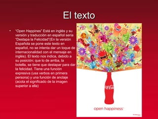 El textoEl texto
• “Open Happines” Está en inglés y su
versión y traducción en español sería
“Destapa la Felicidad”(En la versión
Española se pone este texto en
español, no se intenta dar un toque de
internacionalidad con el mensaje en
inglés). El texto nos indica, debido a
su posición; que lo de arriba, la
botella, se tiene que destapar para dar
la felicidad. Tiene una función
expresiva (usa verbos en primera
persona) y una función de anclaje
(acota el significado de la imagen
superior a ella)
 
