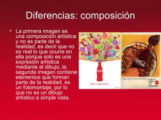 Diferencias: composición
• La primera imagen es
una composición artística
y no es parte de la
realidad, es decir que no
es real lo que ocurre en
ella porque solo es una
expresión artística
mediante el dibujo, la
segunda imagen contiene
elementos que forman
parte de la realidad, es
un fotomontaje, por lo
que no es un dibujo
artístico a simple vista.
 