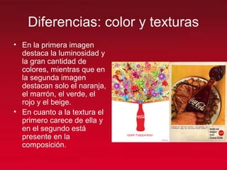 Diferencias: color y texturas
• En la primera imagen
destaca la luminosidad y
la gran cantidad de
colores, mientras que en
la segunda imagen
destacan solo el naranja,
el marrón, el verde, el
rojo y el beige.
• En cuanto a la textura el
primero carece de ella y
en el segundo está
presente en la
composición.
 