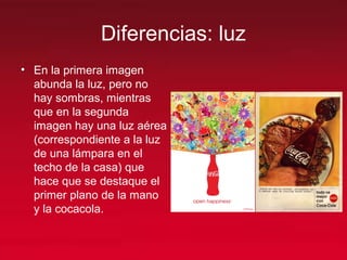 Diferencias: luz
• En la primera imagen
abunda la luz, pero no
hay sombras, mientras
que en la segunda
imagen hay una luz aérea
(correspondiente a la luz
de una lámpara en el
techo de la casa) que
hace que se destaque el
primer plano de la mano
y la cocacola.
 