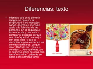 Diferencias: texto
• Mientras que en la primera
imagen se opta por la
simplicidad y los mensajes
cortos, además el mensaje
apela a la felicidad de las
personas. En la segunda el
texto abunda y nos insta a
comprar el producto porque
nos dice “que todo va mejor
con coca-cola” y que se
recomienda para comer en las
comidas familiares, ya que
dice “¡Disfrute aún más sus
comidas!...¡Acompáñelas con
el delicioso sabor de coca-cola
tamaño familiar.”,además se
apela a las comidas famili
 
