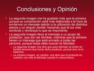 Conclusiones y Opinión
• La segunda imagen me ha gustado más que la primera
porque su composición está más elaborada a la hora de
enviarnos un mensaje debido a la utilización de distintos
planos y un ángulo cenital, haciendo que la luz cree
sombras y remarque lo que es importante.
• La segunda imagen lleva el mensaje a un grupo de
población, que son las familias, mientras que la primera
tienen un mensaje que está enviado a todas las
persona, porque todas ellas buscan la felicidad.
– La segunda imagen nos dice que para disfrutar al comer en
familia tenemos que tomar dicho producto, porqué sino no lo
haremos.
– La primera imagen, en cambio, nos dice que el producto en
cuestión nos trae la felicidad cuando lo consumimos.
 