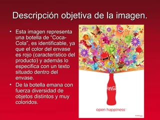Descripción objetiva de la imagen.Descripción objetiva de la imagen.
• Esta imagen representaEsta imagen representa
una botella de “Coca-una botella de “Coca-
Cola”, es identificable, yaCola”, es identificable, ya
que el color del envaseque el color del envase
es rojo (característico deles rojo (característico del
producto) y además loproducto) y además lo
especifica con un textoespecifica con un texto
situado dentro delsituado dentro del
envase.envase.
• De la botella emana conDe la botella emana con
fuerza diversidad defuerza diversidad de
objetos distintos y muyobjetos distintos y muy
coloridos.coloridos.
 