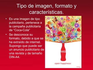 Tipo de imagen, formato y
características.
• Es una imagen de tipo
publicitario, pertenece a
la campaña publicitaria
de “Coca-Cola”
• Se desconoce su
formato, debido a que se
ha extraído de internet.
Supongo que puede ser
un anuncio publicitario de
una revista y de tamaño
DIN-A4.
 