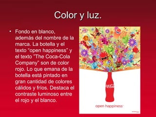 Color y luz.Color y luz.
• Fondo en blanco,
además del nombre de la
marca. La botella y el
texto “open happiness” y
el texto ”The Coca-Cola
Company” son de color
rojo. Lo que emana de la
botella está pintado en
gran cantidad de colores
cálidos y fríos. Destaca el
contraste luminoso entre
el rojo y el blanco.
 