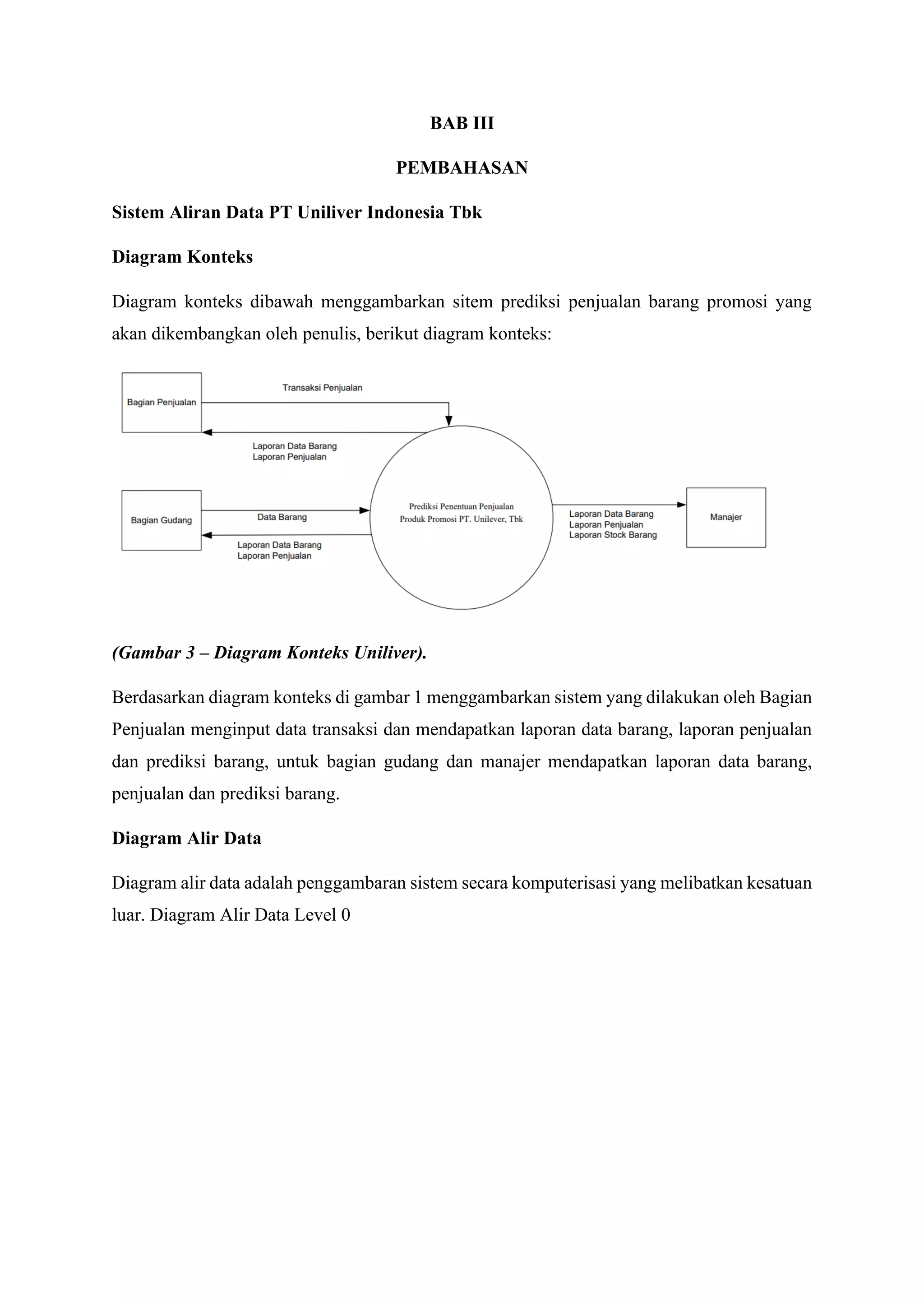 BAB III
PEMBAHASAN
Sistem Aliran Data PT Uniliver Indonesia Tbk
Diagram Konteks
Diagram konteks dibawah menggambarkan sitem prediksi penjualan barang promosi yang
akan dikembangkan oleh penulis, berikut diagram konteks:
(Gambar 3 – Diagram Konteks Uniliver).
Berdasarkan diagram konteks di gambar 1 menggambarkan sistem yang dilakukan oleh Bagian
Penjualan menginput data transaksi dan mendapatkan laporan data barang, laporan penjualan
dan prediksi barang, untuk bagian gudang dan manajer mendapatkan laporan data barang,
penjualan dan prediksi barang.
Diagram Alir Data
Diagram alir data adalah penggambaran sistem secara komputerisasi yang melibatkan kesatuan
luar. Diagram Alir Data Level 0
 