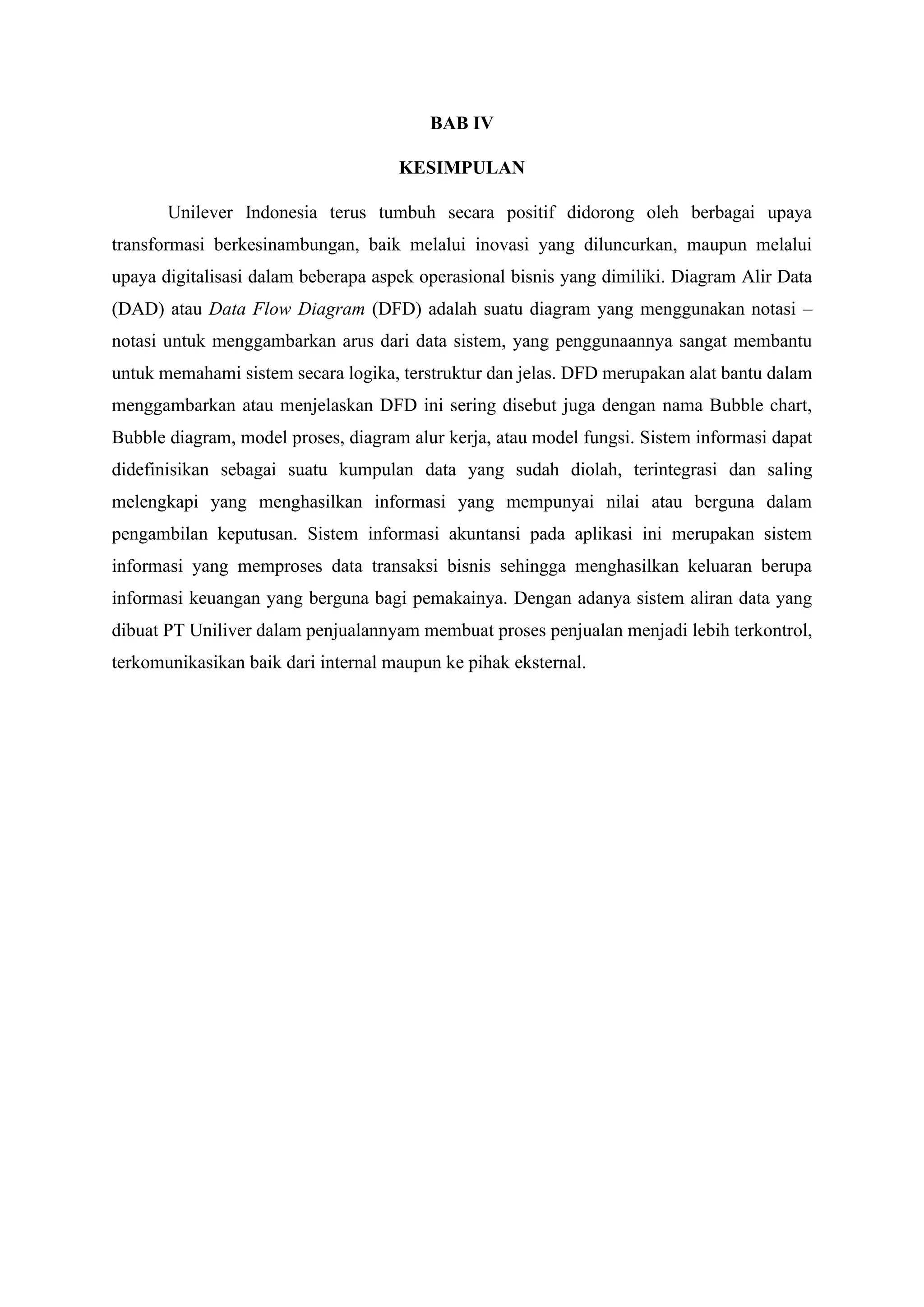 BAB IV
KESIMPULAN
Unilever Indonesia terus tumbuh secara positif didorong oleh berbagai upaya
transformasi berkesinambungan, baik melalui inovasi yang diluncurkan, maupun melalui
upaya digitalisasi dalam beberapa aspek operasional bisnis yang dimiliki. Diagram Alir Data
(DAD) atau Data Flow Diagram (DFD) adalah suatu diagram yang menggunakan notasi –
notasi untuk menggambarkan arus dari data sistem, yang penggunaannya sangat membantu
untuk memahami sistem secara logika, terstruktur dan jelas. DFD merupakan alat bantu dalam
menggambarkan atau menjelaskan DFD ini sering disebut juga dengan nama Bubble chart,
Bubble diagram, model proses, diagram alur kerja, atau model fungsi. Sistem informasi dapat
didefinisikan sebagai suatu kumpulan data yang sudah diolah, terintegrasi dan saling
melengkapi yang menghasilkan informasi yang mempunyai nilai atau berguna dalam
pengambilan keputusan. Sistem informasi akuntansi pada aplikasi ini merupakan sistem
informasi yang memproses data transaksi bisnis sehingga menghasilkan keluaran berupa
informasi keuangan yang berguna bagi pemakainya. Dengan adanya sistem aliran data yang
dibuat PT Uniliver dalam penjualannyam membuat proses penjualan menjadi lebih terkontrol,
terkomunikasikan baik dari internal maupun ke pihak eksternal.
 