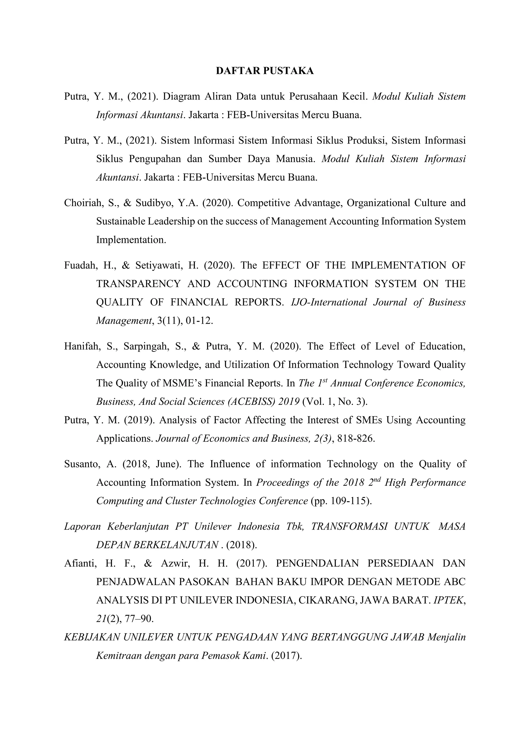 DAFTAR PUSTAKA
Putra, Y. M., (2021). Diagram Aliran Data untuk Perusahaan Kecil. Modul Kuliah Sistem
Informasi Akuntansi. Jakarta : FEB-Universitas Mercu Buana.
Putra, Y. M., (2021). Sistem lnformasi Sistem Informasi Siklus Produksi, Sistem Informasi
Siklus Pengupahan dan Sumber Daya Manusia. Modul Kuliah Sistem Informasi
Akuntansi. Jakarta : FEB-Universitas Mercu Buana.
Choiriah, S., & Sudibyo, Y.A. (2020). Competitive Advantage, Organizational Culture and
Sustainable Leadership on the success of Management Accounting Information System
Implementation.
Fuadah, H., & Setiyawati, H. (2020). The EFFECT OF THE IMPLEMENTATION OF
TRANSPARENCY AND ACCOUNTING INFORMATION SYSTEM ON THE
QUALITY OF FINANCIAL REPORTS. IJO-International Journal of Business
Management, 3(11), 01-12.
Hanifah, S., Sarpingah, S., & Putra, Y. M. (2020). The Effect of Level of Education,
Accounting Knowledge, and Utilization Of Information Technology Toward Quality
The Quality of MSME’s Financial Reports. In The 1st
Annual Conference Economics,
Business, And Social Sciences (ACEBISS) 2019 (Vol. 1, No. 3).
Putra, Y. M. (2019). Analysis of Factor Affecting the Interest of SMEs Using Accounting
Applications. Journal of Economics and Business, 2(3), 818-826.
Susanto, A. (2018, June). The Influence of information Technology on the Quality of
Accounting Information System. In Proceedings of the 2018 2nd
High Performance
Computing and Cluster Technologies Conference (pp. 109-115).
Laporan Keberlanjutan PT Unilever Indonesia Tbk, TRANSFORMASI UNTUK MASA
DEPAN BERKELANJUTAN . (2018).
Afianti, H. F., & Azwir, H. H. (2017). PENGENDALIAN PERSEDIAAN DAN
PENJADWALAN PASOKAN BAHAN BAKU IMPOR DENGAN METODE ABC
ANALYSIS DI PT UNILEVER INDONESIA, CIKARANG, JAWA BARAT. IPTEK,
21(2), 77–90.
KEBIJAKAN UNILEVER UNTUK PENGADAAN YANG BERTANGGUNG JAWAB Menjalin
Kemitraan dengan para Pemasok Kami. (2017).
 