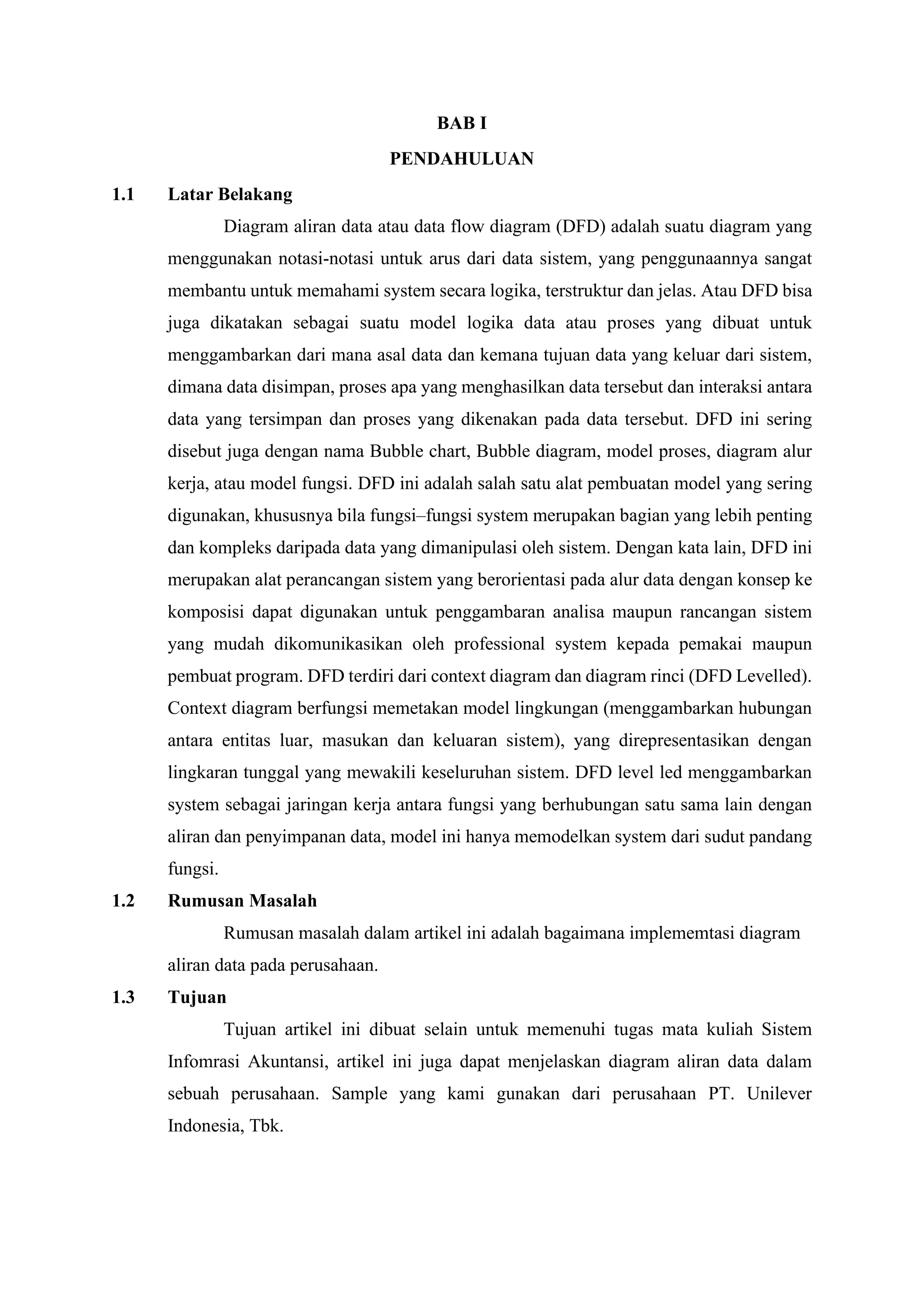 BAB I
PENDAHULUAN
1.1 Latar Belakang
Diagram aliran data atau data flow diagram (DFD) adalah suatu diagram yang
menggunakan notasi-notasi untuk arus dari data sistem, yang penggunaannya sangat
membantu untuk memahami system secara logika, terstruktur dan jelas. Atau DFD bisa
juga dikatakan sebagai suatu model logika data atau proses yang dibuat untuk
menggambarkan dari mana asal data dan kemana tujuan data yang keluar dari sistem,
dimana data disimpan, proses apa yang menghasilkan data tersebut dan interaksi antara
data yang tersimpan dan proses yang dikenakan pada data tersebut. DFD ini sering
disebut juga dengan nama Bubble chart, Bubble diagram, model proses, diagram alur
kerja, atau model fungsi. DFD ini adalah salah satu alat pembuatan model yang sering
digunakan, khususnya bila fungsi–fungsi system merupakan bagian yang lebih penting
dan kompleks daripada data yang dimanipulasi oleh sistem. Dengan kata lain, DFD ini
merupakan alat perancangan sistem yang berorientasi pada alur data dengan konsep ke
komposisi dapat digunakan untuk penggambaran analisa maupun rancangan sistem
yang mudah dikomunikasikan oleh professional system kepada pemakai maupun
pembuat program. DFD terdiri dari context diagram dan diagram rinci (DFD Levelled).
Context diagram berfungsi memetakan model lingkungan (menggambarkan hubungan
antara entitas luar, masukan dan keluaran sistem), yang direpresentasikan dengan
lingkaran tunggal yang mewakili keseluruhan sistem. DFD level led menggambarkan
system sebagai jaringan kerja antara fungsi yang berhubungan satu sama lain dengan
aliran dan penyimpanan data, model ini hanya memodelkan system dari sudut pandang
fungsi.
1.2 Rumusan Masalah
Rumusan masalah dalam artikel ini adalah bagaimana implememtasi diagram
aliran data pada perusahaan.
1.3 Tujuan
Tujuan artikel ini dibuat selain untuk memenuhi tugas mata kuliah Sistem
Infomrasi Akuntansi, artikel ini juga dapat menjelaskan diagram aliran data dalam
sebuah perusahaan. Sample yang kami gunakan dari perusahaan PT. Unilever
Indonesia, Tbk.
 