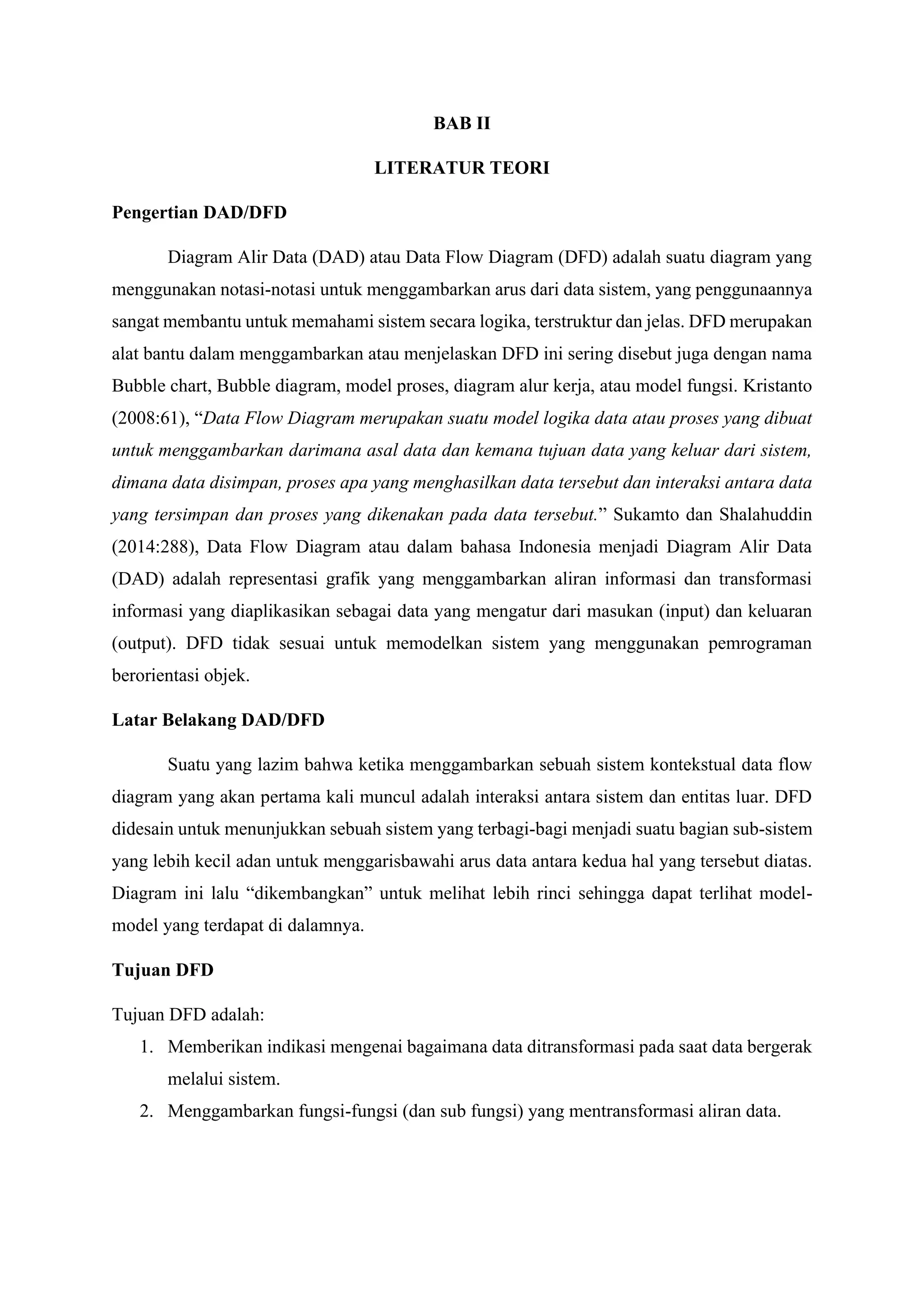BAB II
LITERATUR TEORI
Pengertian DAD/DFD
Diagram Alir Data (DAD) atau Data Flow Diagram (DFD) adalah suatu diagram yang
menggunakan notasi-notasi untuk menggambarkan arus dari data sistem, yang penggunaannya
sangat membantu untuk memahami sistem secara logika, terstruktur dan jelas. DFD merupakan
alat bantu dalam menggambarkan atau menjelaskan DFD ini sering disebut juga dengan nama
Bubble chart, Bubble diagram, model proses, diagram alur kerja, atau model fungsi. Kristanto
(2008:61), “Data Flow Diagram merupakan suatu model logika data atau proses yang dibuat
untuk menggambarkan darimana asal data dan kemana tujuan data yang keluar dari sistem,
dimana data disimpan, proses apa yang menghasilkan data tersebut dan interaksi antara data
yang tersimpan dan proses yang dikenakan pada data tersebut.” Sukamto dan Shalahuddin
(2014:288), Data Flow Diagram atau dalam bahasa Indonesia menjadi Diagram Alir Data
(DAD) adalah representasi grafik yang menggambarkan aliran informasi dan transformasi
informasi yang diaplikasikan sebagai data yang mengatur dari masukan (input) dan keluaran
(output). DFD tidak sesuai untuk memodelkan sistem yang menggunakan pemrograman
berorientasi objek.
Latar Belakang DAD/DFD
Suatu yang lazim bahwa ketika menggambarkan sebuah sistem kontekstual data flow
diagram yang akan pertama kali muncul adalah interaksi antara sistem dan entitas luar. DFD
didesain untuk menunjukkan sebuah sistem yang terbagi-bagi menjadi suatu bagian sub-sistem
yang lebih kecil adan untuk menggarisbawahi arus data antara kedua hal yang tersebut diatas.
Diagram ini lalu “dikembangkan” untuk melihat lebih rinci sehingga dapat terlihat model-
model yang terdapat di dalamnya.
Tujuan DFD
Tujuan DFD adalah:
1. Memberikan indikasi mengenai bagaimana data ditransformasi pada saat data bergerak
melalui sistem.
2. Menggambarkan fungsi-fungsi (dan sub fungsi) yang mentransformasi aliran data.
 