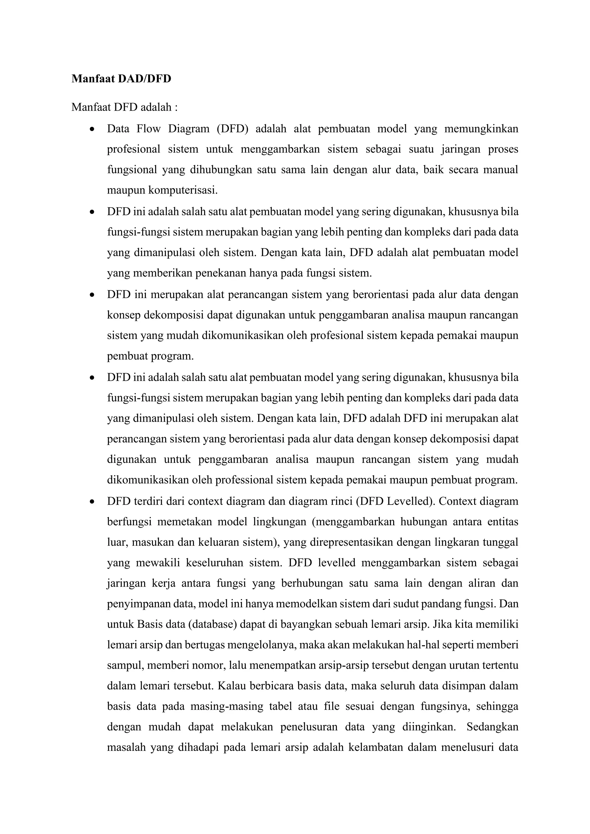 Manfaat DAD/DFD
Manfaat DFD adalah :
• Data Flow Diagram (DFD) adalah alat pembuatan model yang memungkinkan
profesional sistem untuk menggambarkan sistem sebagai suatu jaringan proses
fungsional yang dihubungkan satu sama lain dengan alur data, baik secara manual
maupun komputerisasi.
• DFD ini adalah salah satu alat pembuatan model yang sering digunakan, khususnya bila
fungsi-fungsi sistem merupakan bagian yang lebih penting dan kompleks dari pada data
yang dimanipulasi oleh sistem. Dengan kata lain, DFD adalah alat pembuatan model
yang memberikan penekanan hanya pada fungsi sistem.
• DFD ini merupakan alat perancangan sistem yang berorientasi pada alur data dengan
konsep dekomposisi dapat digunakan untuk penggambaran analisa maupun rancangan
sistem yang mudah dikomunikasikan oleh profesional sistem kepada pemakai maupun
pembuat program.
• DFD ini adalah salah satu alat pembuatan model yang sering digunakan, khususnya bila
fungsi-fungsi sistem merupakan bagian yang lebih penting dan kompleks dari pada data
yang dimanipulasi oleh sistem. Dengan kata lain, DFD adalah DFD ini merupakan alat
perancangan sistem yang berorientasi pada alur data dengan konsep dekomposisi dapat
digunakan untuk penggambaran analisa maupun rancangan sistem yang mudah
dikomunikasikan oleh professional sistem kepada pemakai maupun pembuat program.
• DFD terdiri dari context diagram dan diagram rinci (DFD Levelled). Context diagram
berfungsi memetakan model lingkungan (menggambarkan hubungan antara entitas
luar, masukan dan keluaran sistem), yang direpresentasikan dengan lingkaran tunggal
yang mewakili keseluruhan sistem. DFD levelled menggambarkan sistem sebagai
jaringan kerja antara fungsi yang berhubungan satu sama lain dengan aliran dan
penyimpanan data, model ini hanya memodelkan sistem dari sudut pandang fungsi. Dan
untuk Basis data (database) dapat di bayangkan sebuah lemari arsip. Jika kita memiliki
lemari arsip dan bertugas mengelolanya, maka akan melakukan hal-hal seperti memberi
sampul, memberi nomor, lalu menempatkan arsip-arsip tersebut dengan urutan tertentu
dalam lemari tersebut. Kalau berbicara basis data, maka seluruh data disimpan dalam
basis data pada masing-masing tabel atau file sesuai dengan fungsinya, sehingga
dengan mudah dapat melakukan penelusuran data yang diinginkan. Sedangkan
masalah yang dihadapi pada lemari arsip adalah kelambatan dalam menelusuri data
 