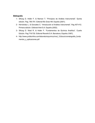 Bibliografía 
1- SKoog D. Holler F. & Nieman T. “Principios de Análisis Instrumental”. Quinta 
edición. Pag. 785-791. Editorial Mc Graw Hill. España (2001). 
2- Hernández L. & Gonzales C. “Introducción al Análisis instrumental”. Pag 407-412. 
Primera edición. Editorial Ariel S.A. España (2002). 
3- SKoog D. West R. & Holler F. “Fundamentos de Química Analítica”. Cuarte 
Edición. Pag 718-730. Editorial Reverté S.A. Barcelona, España (1997). 
4- http://www.profeonline.com/laboratorioquimico/mod_12/docs/cromatografia_funda 
mentos_y_aplicaciones.pdf 
