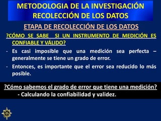 METODOLOGIA DE LA INVESTIGACIÓNRECOLECCIÓN DE LOS DATOSETAPA DE RECOLECCIÓN DE LOS DATOS  VALIDEZ DE CONSTRUCTOEs probablemente  la más importante sobre todo desde una perspectiva científica y se refiere al grado en que una medición se relaciona consistentemente  con otras mediciones de acuerdo con hipótesis derivadas teóricamente y que conciernen a los conceptos (constructos) que están siendo medidos.