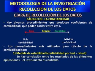 Un constructo es una variable medida y que tiene lugar dentro de una teoría o esquema teórico.METODOLOGIA DE LA INVESTIGACIÓNRECOLECCIÓN DE LOS DATOSETAPA DE RECOLECCIÓN DE LOS DATOS - VALIDEZ DE CONSTRUCTOGrupo de alumnos(Nivel de motivación intrínseca hacia una tarea está relacionado positivamente con el grado de persistencia adicional en el desarrollo de la tarea)(Hernandez Sampieri y Cortés – 1982)Constructo“Motivación Íntríseca”Grupo de Trabajadores(Nivel de motivación intrínseca)Los empleados con mayor motivación intrínseca son los que suelen quedarse más tiempo adicional después que concluye su jornada)“Cuestionario de Reacción a Tareas”(Instrumento de medición) Si la correlación es positiva y sustancial, se aporta evidencia para la validez de constructo y el instrumento de medición es válido para medir la variable en otro grupoPredicción teórica – conceptos están relacionadosMayor motivación intrínseca, mayor persistencia adicional en la tarea