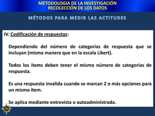 Entrevista (entrevistador lee las afirmaciones y alternativas de respuesta y anota lo dicho por el encuestado).METODOLOGIA DE LA INVESTIGACIÓNRECOLECCIÓN DE LOS DATOSB. DIFERENCIAL SEMÁNTICO:	Serie de adjetivos extremos que califican al objeto de actitud ante los cuales se solicita la reacción del sujeto. Ej.:Objeto de actitud medido (OA)	Derecho Penal		        Adjetivos bipolares				Costoso : _____ : _____ : _____ : _____ : _____ : _____ : _____ : Barato(Si el OA se relaciona “muy estrechamente” con uno u otro extremo).Justo	: _____ : _____ : _____ : _____ : _____ : _____ : _____ : Injusto(Si el OA se relaciona “estrechamente” con uno u otro extremo).Bueno	: _____ : _____ : _____ : _____ : _____ : _____ : _____ : Malo(Si el OA se relaciona “mediante” con uno u otro extremo).Fuerte	: _____ : _____ : _____ : _____ : _____ : _____ : _____ : Débil(Si el OA ocupa una posición “neutral” con uno u otro extremo).Entre cada par de adjetivos existen 7 opciones de respuesta.MÉTODOS PARA MEDIR LAS ACTITUDESXXXXXXX