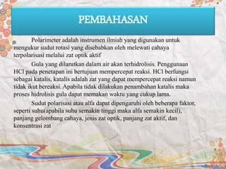 PEMBAHASAN
Polarimeter adalah instrumen ilmiah yang digunakan untuk
mengukur sudut rotasi yang disebabkan oleh melewati cahaya
terpolarisasi melalui zat optik aktif
Gula yang dilarutkan dalam air akan terhidrolisis. Penggunaan
HCl pada penetapan ini bertujuan mempercepat reaksi. HCl berfungsi
sebagai katalis, katalis adalah zat yang dapat mempercepat reaksi namun
tidak ikut bereaksi. Apabila tidak dilakukan penambahan katalis maka
proses hidrolisis gula dapat memakan waktu yang cukup lama.
Sudut polarisasi atau alfa dapat dipengaruhi oleh beberapa faktor,
seperti suhu(apabila suhu semakin tinggi maka alfa semakin kecil),
panjang gelombang cahaya, jenis zat optik, panjang zat aktif, dan
konsentrasi zat
 