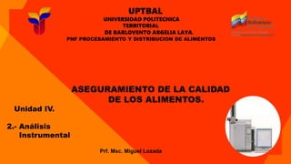 UPTBAL
UNIVERSIDAD POLITECNICA
TERRITORIAL
DE BARLOVENTO ARGELIA LAYA.
PNF PROCESAMIENTO Y DISTRIBUCION DE ALIMENTOS
ASEGURAMIENTO DE LA CALIDAD
DE LOS ALIMENTOS.
Prf. Msc. Miguel Lozada
Unidad IV.
2.- Análisis
Instrumental
 