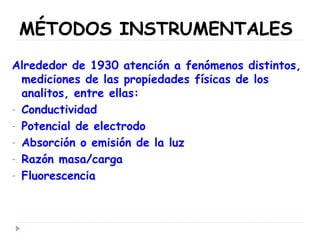 MÉTODOS INSTRUMENTALES
Alrededor de 1930 atención a fenómenos distintos,
mediciones de las propiedades físicas de los
analitos, entre ellas:
- Conductividad
- Potencial de electrodo
- Absorción o emisión de la luz
- Razón masa/carga
- Fluorescencia
 