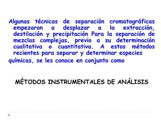 Algunas técnicas de separación cromatográficas
empezaron a desplazar a la extracción,
destilación y precipitación Para la separación de
mezclas complejas, previo a su determinación
cualitativa o cuantitativa. A estos métodos
recientes para separar y determinar especies
químicas, se les conoce en conjunto como
MÉTODOS INSTRUMENTALES DE ANÁLISIS
 