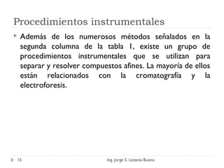 Procedimientos instrumentales
 Además de los numerosos métodos señalados en la
segunda columna de la tabla 1, existe un grupo de
procedimientos instrumentales que se utilizan para
separar y resolver compuestos afines. La mayoría de ellos
están relacionados con la cromatografía y la
electroforesis.
Ing. Jorge S. Lezama Bueno15
 