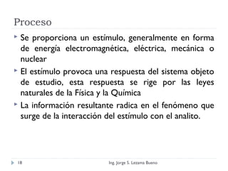 Proceso
 Se proporciona un estímulo, generalmente en forma
de energía electromagnética, eléctrica, mecánica o
nuclear
 El estímulo provoca una respuesta del sistema objeto
de estudio, esta respuesta se rige por las leyes
naturales de la Física y la Química
 La información resultante radica en el fenómeno que
surge de la interacción del estímulo con el analito.
Ing. Jorge S. Lezama Bueno18
 