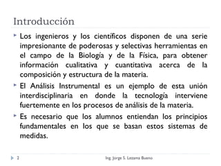 Introducción
 Los ingenieros y los científicos disponen de una serie
impresionante de poderosas y selectivas herramientas en
el campo de la Biología y de la Física, para obtener
información cualitativa y cuantitativa acerca de la
composición y estructura de la materia.
 El Análisis Instrumental es un ejemplo de esta unión
interdisciplinaria en donde la tecnología interviene
fuertemente en los procesos de análisis de la materia.
 Es necesario que los alumnos entiendan los principios
fundamentales en los que se basan estos sistemas de
medidas.
Ing. Jorge S. Lezama Bueno2
 