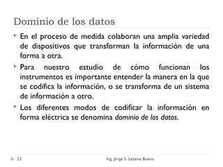 Dominio de los datos
 En el proceso de medida colaboran una amplia variedad
de dispositivos que transforman la información de una
forma a otra.
 Para nuestro estudio de cómo funcionan los
instrumentos es importante entender la manera en la que
se codifica la información, o se transforma de un sistema
de información a otro.
 Los diferentes modos de codificar la información en
forma eléctrica se denomina dominio de los datos.
Ing. Jorge S. Lezama Bueno23
 