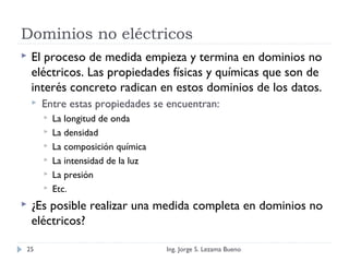Dominios no eléctricos
 El proceso de medida empieza y termina en dominios no
eléctricos. Las propiedades físicas y químicas que son de
interés concreto radican en estos dominios de los datos.
 Entre estas propiedades se encuentran:
 La longitud de onda
 La densidad
 La composición química
 La intensidad de la luz
 La presión
 Etc.
 ¿Es posible realizar una medida completa en dominios no
eléctricos?
Ing. Jorge S. Lezama Bueno25
 