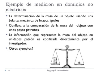 Ejemplo de medición en dominios no
eléctricos
 La determinación de la masa de un objeto usando una
balanza mecánica de brazos iguales
 Conlleva a la comparación de la masa del objeto con
unos pesos patrones
 La información que representa la masa del objeto en
unidades patrón es codificada directamente por el
investigador.
 Otros ejemplos?
Ing. Jorge S. Lezama Bueno26
 