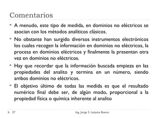 Comentarios
 A menudo, este tipo de medida, en dominios no eléctricos se
asocian con los métodos analíticos clásicos.
 No obstante han surgido diversos instrumentos electrónicos
los cuales recogen la información en dominios no eléctricos, la
procesa en dominios eléctricos y finalmente la presentan otra
vez en dominios no eléctricos.
 Hay que recordar que la información buscada empieza en las
propiedades del analito y termina en un número, siendo
ambos dominios no eléctricos.
 El objetivo último de todas las medida es que el resultado
numérico final debe ser, de algún modo, proporcional a la
propiedad física o química inherente al analito
Ing. Jorge S. Lezama Bueno27
 