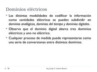 Dominios eléctricos
 Las distintas modalidades de codificar la información
como cantidades eléctricas se pueden subdividir en
dominios analógicos, dominios del tiempo y dominios digitales.
 Observa que el dominio digital abarca tres dominios
eléctricos y uno no eléctrico.
 Cualquier proceso de medida puede representarse como
una serie de conversiones entre distintos dominios.
Ing. Jorge S. Lezama Bueno28
 