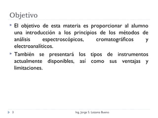 Objetivo
 El objetivo de esta materia es proporcionar al alumno
una introducción a los principios de los métodos de
análisis espectroscópicos, cromatográficos y
electroanalíticos.
 También se presentará los tipos de instrumentos
actualmente disponibles, así como sus ventajas y
limitaciones.
Ing. Jorge S. Lezama Bueno3
 