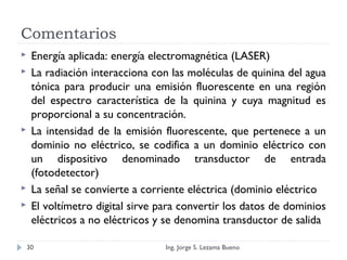 Comentarios
 Energía aplicada: energía electromagnética (LASER)
 La radiación interacciona con las moléculas de quinina del agua
tónica para producir una emisión fluorescente en una región
del espectro característica de la quinina y cuya magnitud es
proporcional a su concentración.
 La intensidad de la emisión fluorescente, que pertenece a un
dominio no eléctrico, se codifica a un dominio eléctrico con
un dispositivo denominado transductor de entrada
(fotodetector)
 La señal se convierte a corriente eléctrica (dominio eléctrico
 El voltímetro digital sirve para convertir los datos de dominios
eléctricos a no eléctricos y se denomina transductor de salida
Ing. Jorge S. Lezama Bueno30
 