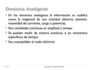 Dominios Analógicos
 En los dominios analógicos la información se codifica
como la magnitud de una cantidad eléctrica (tensión,
intensidad de corriente, carga o potencia).
 Son cantidades continuas en amplitud y tiempo
 Se pueden medir de manera continua, o en momentos
específicos de tiempo.
 Son susceptibles al ruido eléctrico
Ing. Jorge S. Lezama Bueno31
 