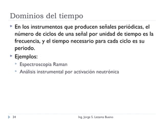 Dominios del tiempo
 En los instrumentos que producen señales periódicas, el
número de ciclos de una señal por unidad de tiempo es la
frecuencia, y el tiempo necesario para cada ciclo es su
periodo.
 Ejemplos:
 Espectroscopia Raman
 Análisis instrumental por activación neutrónica
Ing. Jorge S. Lezama Bueno34
 