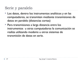 Serie y paralelo
 Los datos, dentro los instrumentos analíticos y en las
computadores, se transmiten mediante transmisiones de
datos en paralelo (distancias cortas)
 Para transmisiones a larga distancia entre los
instrumentos u otras computadoras la comunicación se
realiza utilizando modems u otros sistemas de
transmisión de datos en serie.
Ing. Jorge S. Lezama Bueno37
 