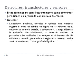 Detectores, transductores y sensores
 Estos términos se usan frecuentemente como sinónimos,
pero tienen un significado con matices diferentes.
 Detector
 Dispositivo mecánico, eléctrico o químico que identifica,
registra o indica un cambio en alguna de las variables de su
entorno, tal como la presión, la temperatura, la carga eléctrica,
la radiación electromagnética, la radiación nuclear, las
partículas o las moléculas. Un ejemplo es el detector de UV
utilizado, a menudo, para indicar o registrar la presencia de los
analitos eluidos en cromatografía de líquidos.
Ing. Jorge S. Lezama Bueno38
 