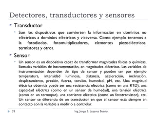 Detectores, transductores y sensores
 Transductor
 Son los dispositivos que convierten la información en dominios no
eléctricos a dominios eléctricos y viceversa. Como ejemplo tenemos a
la fotodiodos, fotomultiplicadores, elementos piezoeléctricos,
termistores y otros.
 Sensor
 Un sensor es un dispositivo capaz de transformar magnitudes físicas o químicas,
llamadas variables de instrumentación, en magnitudes eléctricas. Las variables de
instrumentación dependen del tipo de sensor y pueden ser por ejemplo
temperatura, intensidad luminosa, distancia, aceleración, inclinación,
desplazamiento, presión, fuerza, torsión, humedad, pH, etc. Una magnitud
eléctrica obtenida puede ser una resistencia eléctrica (como en una RTD), una
capacidad eléctrica (como en un sensor de humedad), una tensión eléctrica
(como en un termopar), una corriente eléctrica (como un fototransistor), etc.
Un sensor se diferencia de un transductor en que el sensor está siempre en
contacto con la variable a medir o a controlar.
Ing. Jorge S. Lezama Bueno39
 