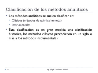 Clasificación de los métodos analíticos
 Los métodos analíticos se suelen clasificar en:
 Clásicos (métodos de química húmeda)
 Instrumentales
 Esta clasificación es en gran medida una clasificación
histórica, los métodos clásicos precedieron en un siglo o
más a los métodos instrumentales
Ing. Jorge S. Lezama Bueno4
 