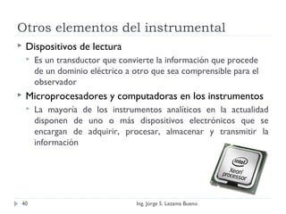 Otros elementos del instrumental
 Dispositivos de lectura
 Es un transductor que convierte la información que procede
de un dominio eléctrico a otro que sea comprensible para el
observador
 Microprocesadores y computadoras en los instrumentos
 La mayoría de los instrumentos analíticos en la actualidad
disponen de uno o más dispositivos electrónicos que se
encargan de adquirir, procesar, almacenar y transmitir la
información
Ing. Jorge S. Lezama Bueno40
 