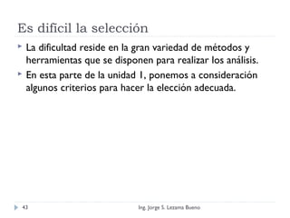 Es difícil la selección
 La dificultad reside en la gran variedad de métodos y
herramientas que se disponen para realizar los análisis.
 En esta parte de la unidad 1, ponemos a consideración
algunos criterios para hacer la elección adecuada.
Ing. Jorge S. Lezama Bueno43
 