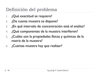 Definición del problema
1. ¿Qué exactitud se requiere?
2. ¿De cuanta muestra se dispone?
3. ¿En qué intervalo de concentración está el analito?
4. ¿Qué componentes de la muestra interfieren?
5. ¿Cuáles son la propiedades físicas y químicas de la
matriz de la muestra?
6. ¿Cuántas muestra hay que realizar?
Ing. Jorge S. Lezama Bueno44
 