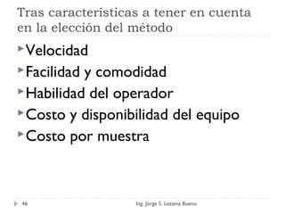 Tras características a tener en cuenta
en la elección del método
Velocidad
Facilidad y comodidad
Habilidad del operador
Costo y disponibilidad del equipo
Costo por muestra
Ing. Jorge S. Lezama Bueno46
 