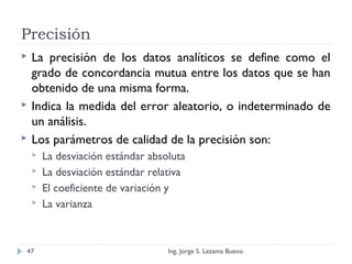 Precisión
 La precisión de los datos analíticos se define como el
grado de concordancia mutua entre los datos que se han
obtenido de una misma forma.
 Indica la medida del error aleatorio, o indeterminado de
un análisis.
 Los parámetros de calidad de la precisión son:
 La desviación estándar absoluta
 La desviación estándar relativa
 El coeficiente de variación y
 La varianza
Ing. Jorge S. Lezama Bueno47
 