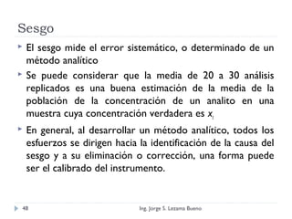 Sesgo
 El sesgo mide el error sistemático, o determinado de un
método analítico
 Se puede considerar que la media de 20 a 30 análisis
replicados es una buena estimación de la media de la
población de la concentración de un analito en una
muestra cuya concentración verdadera es xt
 En general, al desarrollar un método analítico, todos los
esfuerzos se dirigen hacia la identificación de la causa del
sesgo y a su eliminación o corrección, una forma puede
ser el calibrado del instrumento.
Ing. Jorge S. Lezama Bueno48
 
