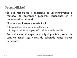 Sensibilidad
 Es una medida de la capacidad de un instrumento o
método, de diferenciar pequeñas variaciones en la
concentración del analito.
 Dos factores limitan la sensibilidad:
 La pendiente de la curva de calibrado y
 La reproducibilidad o precisión del sistema de medida.
 Entre dos métodos que tengan igual precisión, será más
sensible aquel cuya curva de calibrado tenga mayor
pendiente.
Ing. Jorge S. Lezama Bueno49
 