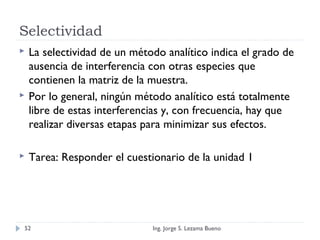 Selectividad
 La selectividad de un método analítico indica el grado de
ausencia de interferencia con otras especies que
contienen la matriz de la muestra.
 Por lo general, ningún método analítico está totalmente
libre de estas interferencias y, con frecuencia, hay que
realizar diversas etapas para minimizar sus efectos.
 Tarea: Responder el cuestionario de la unidad 1
Ing. Jorge S. Lezama Bueno52
 