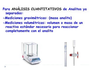 Para ANÁLISIS CUANTITATIVOS de Analitos ya
separados:
-Mediciones gravimétricas: (masa analito)
-Mediciones volumétricas: volumen o masa de un
reactivo estándar necesario para reaccionar
completamente con el analito
 
