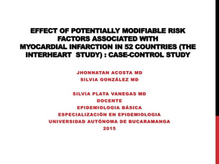 EFFECT OF POTENTIALLY MODIFIABLE RISK
FACTORS ASSOCIATED WITH
MYOCARDIAL INFARCTION IN 52 COUNTRIES (THE
INTERHEART STUDY) : CASE-CONTROL STUDY
JHONNATAN ACOSTA MD
SILVIA GONZÁLEZ MD
SILVIA PLATA VANEGAS MD
DOCENTE
EPIDEMIOLOGIA BÁSICA
ESPECIALIZACIÓN EN EPIDEMIOLOGIA
UNIVERSIDAD AUTÓNOMA DE BUCARAMANGA
2015
 